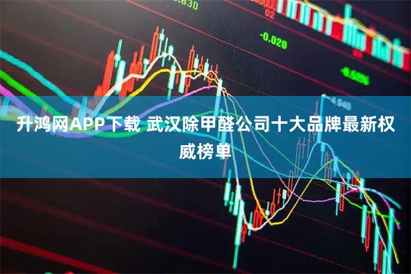 升鸿网APP下载 武汉除甲醛公司十大品牌最新权威榜单