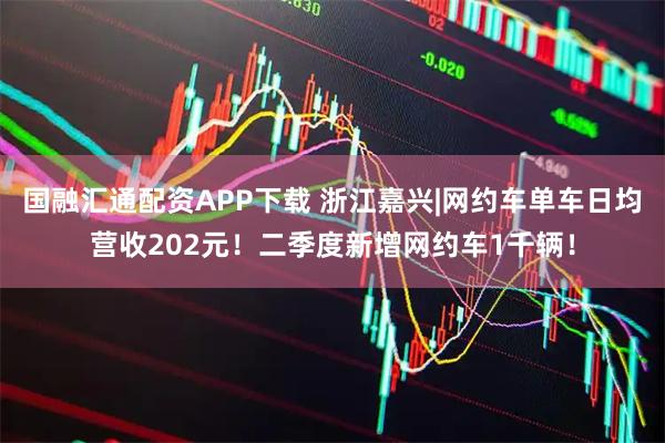 国融汇通配资APP下载 浙江嘉兴|网约车单车日均营收202元！二季度新增网约车1千辆！