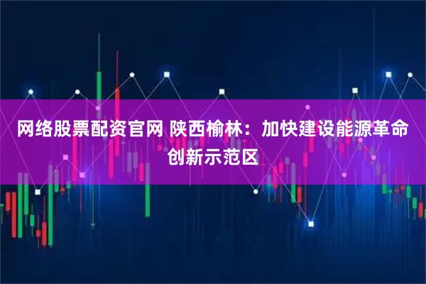 网络股票配资官网 陕西榆林：加快建设能源革命创新示范区