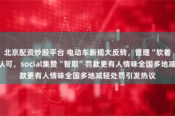 北京配资炒股平台 电动车新规大反转，管理“软着陆”让车主开心认可，social集赞“智取”罚款更有人情味全国多地减轻处罚引发热议