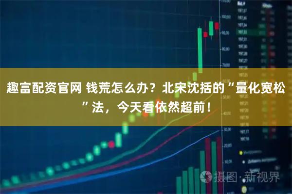 趣富配资官网 钱荒怎么办？北宋沈括的“量化宽松”法，今天看依然超前！