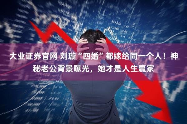 大业证券官网 刘璇“四婚”都嫁给同一个人！神秘老公背景曝光，她才是人生赢家
