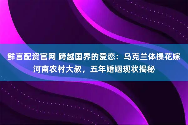 鲜言配资官网 跨越国界的爱恋：乌克兰体操花嫁河南农村大叔，五年婚姻现状揭秘