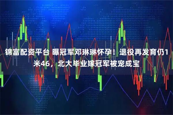 锦富配资平台 曝冠军邓琳琳怀孕！退役再发育仍1米46，北大毕业嫁冠军被宠成宝