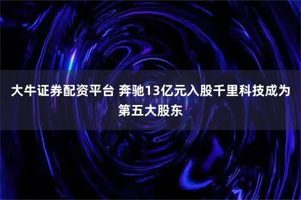 大牛证券配资平台 奔驰13亿元入股千里科技成为第五大股东