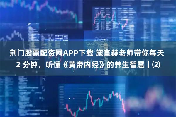 荆门股票配资网APP下载 施宣赫老师带你每天 2 分钟，听懂《黄帝内经》的养生智慧丨⑵