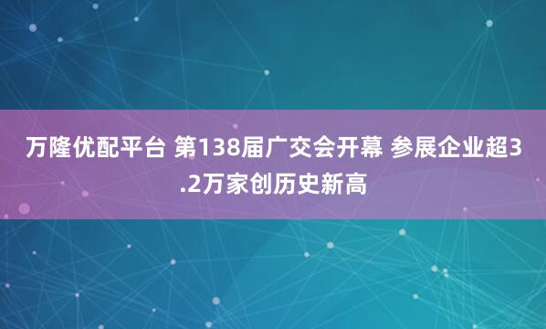万隆优配平台 第138届广交会开幕 参展企业超3.2万家创历史新高