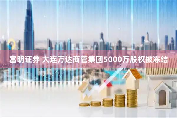 富明证券 大连万达商管集团5000万股权被冻结