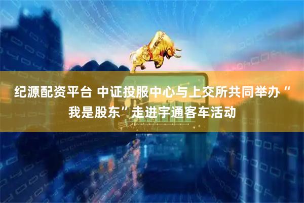 纪源配资平台 中证投服中心与上交所共同举办“我是股东”走进宇通客车活动