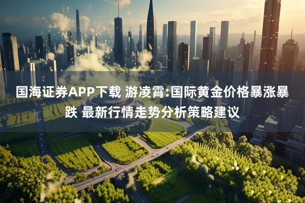 国海证券APP下载 游凌霄:国际黄金价格暴涨暴跌 最新行情走势分析策略建议