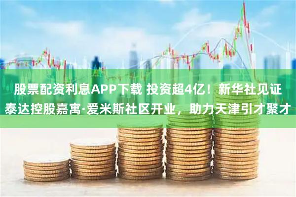 股票配资利息APP下载 投资超4亿！新华社见证泰达控股嘉寓·爱米斯社区开业，助力天津引才聚才