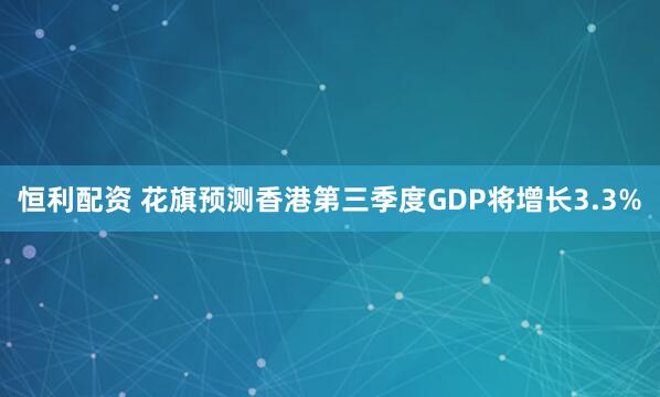 恒利配资 花旗预测香港第三季度GDP将增长3.3%