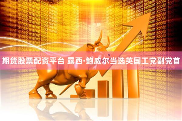 期货股票配资平台 露西·鲍威尔当选英国工党副党首