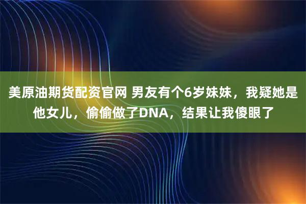 美原油期货配资官网 男友有个6岁妹妹，我疑她是他女儿，偷偷做了DNA，结果让我傻眼了