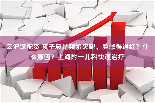 云沪深配资 孩子总是频繁夹腿、脸憋得通红？什么原因？上海附一儿科快速治疗