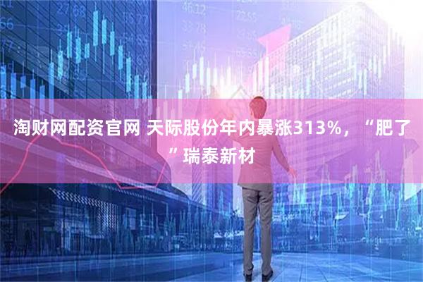 淘财网配资官网 天际股份年内暴涨313%，“肥了”瑞泰新材