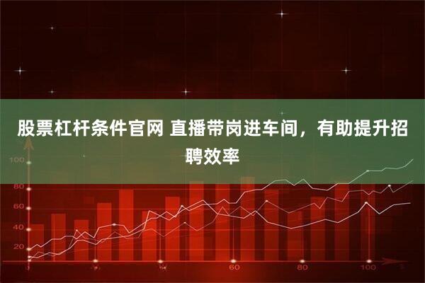 股票杠杆条件官网 直播带岗进车间，有助提升招聘效率