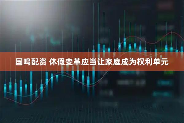 国鸣配资 休假变革应当让家庭成为权利单元