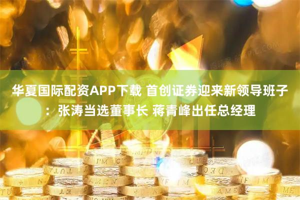 华夏国际配资APP下载 首创证券迎来新领导班子：张涛当选董事长 蒋青峰出任总经理