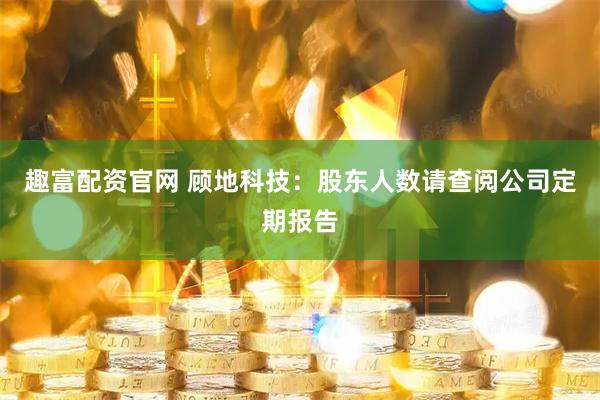趣富配资官网 顾地科技：股东人数请查阅公司定期报告