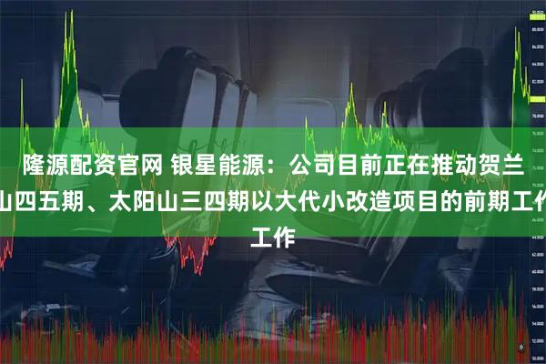 隆源配资官网 银星能源:公司目前正在推动贺兰山四五期、太阳山三四期以大代小改造项目的前期工作