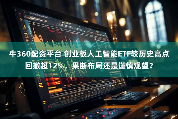 牛360配资平台 创业板人工智能ETF较历史高点回撤超12%，果断布局还是谨慎观望？