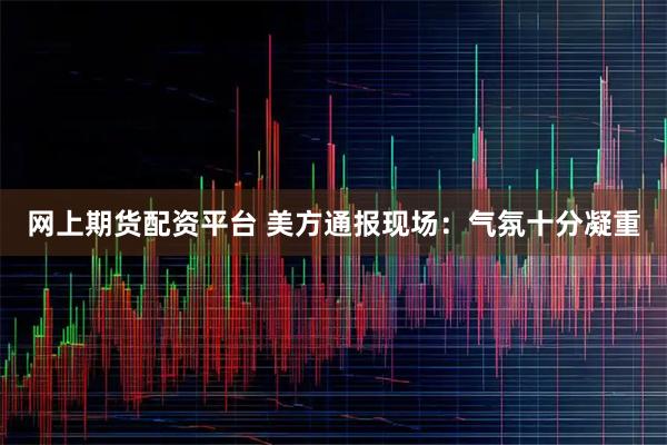 网上期货配资平台 美方通报现场：气氛十分凝重