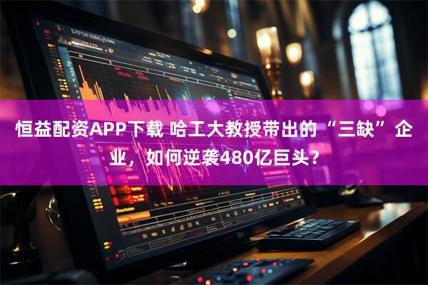 恒益配资APP下载 哈工大教授带出的 “三缺” 企业，如何逆袭480亿巨头？