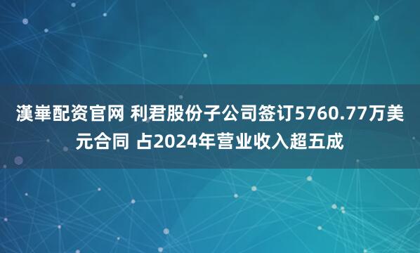 漢崋配资官网 利君股份子公司签订5760.77万美元合同 占2024年营业收入超五成