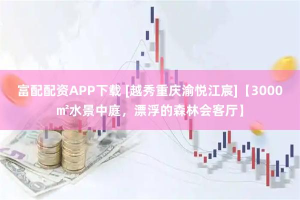 富配配资APP下载 [越秀重庆渝悦江宸]【3000㎡水景中庭，漂浮的森林会客厅】