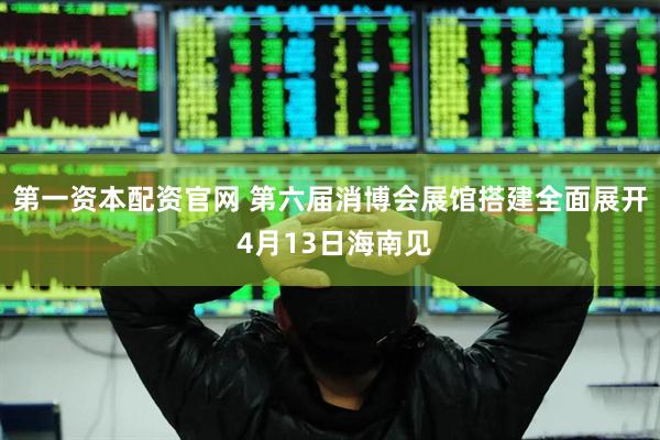 第一资本配资官网 第六届消博会展馆搭建全面展开 4月13日海南见