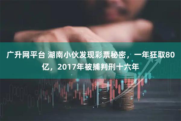 广升网平台 湖南小伙发现彩票秘密，一年狂取80亿，2017年被捕判刑十六年