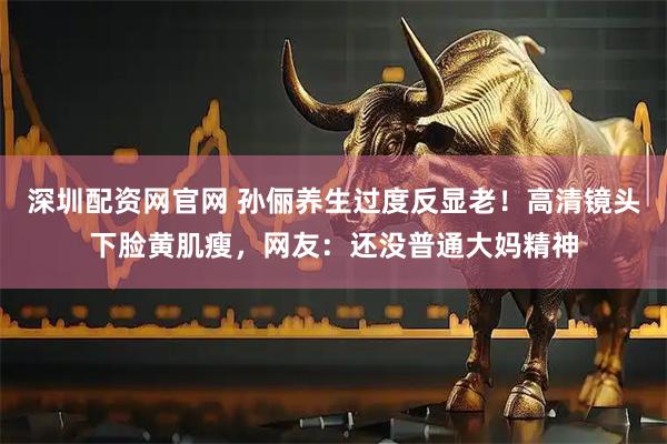 深圳配资网官网 孙俪养生过度反显老！高清镜头下脸黄肌瘦，网友：还没普通大妈精神