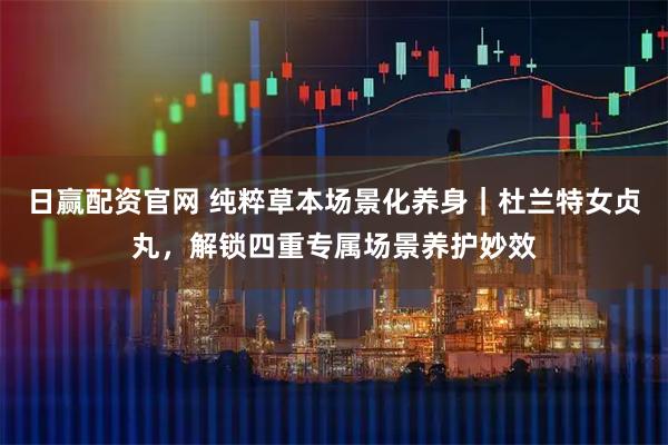 日赢配资官网 纯粹草本场景化养身｜杜兰特女贞丸，解锁四重专属场景养护妙效