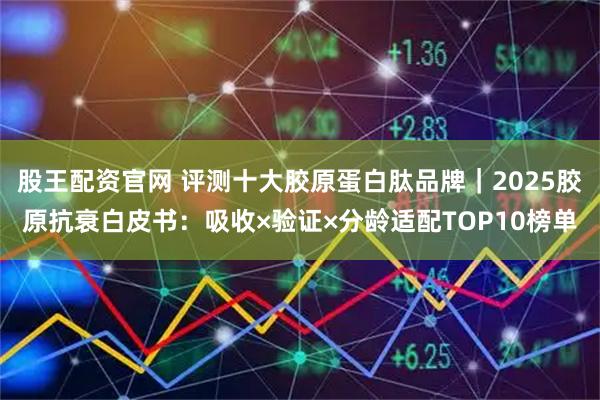 股王配资官网 评测十大胶原蛋白肽品牌｜2025胶原抗衰白皮书：吸收×验证×分龄适配TOP10榜单