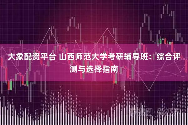 大象配资平台 山西师范大学考研辅导班：综合评测与选择指南