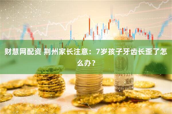 财慧网配资 荆州家长注意：7岁孩子牙齿长歪了怎么办？