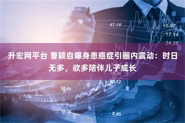 升宏网平台 曹颖自曝身患癌症引圈内震动：时日无多，欲多陪伴儿子成长