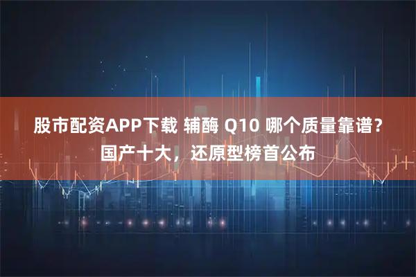股市配资APP下载 辅酶 Q10 哪个质量靠谱？国产十大，还原型榜首公布