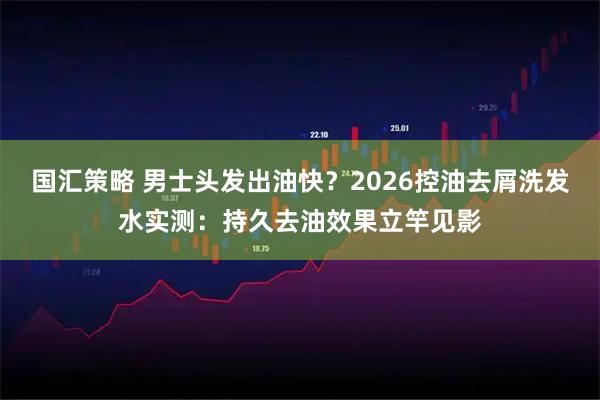 国汇策略 男士头发出油快？2026控油去屑洗发水实测：持久去油效果立竿见影