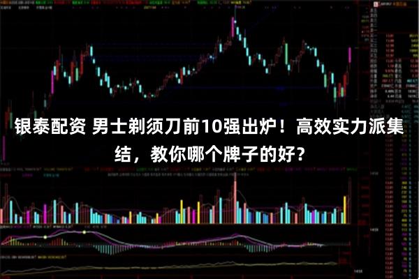 银泰配资 男士剃须刀前10强出炉！高效实力派集结，教你哪个牌子的好？