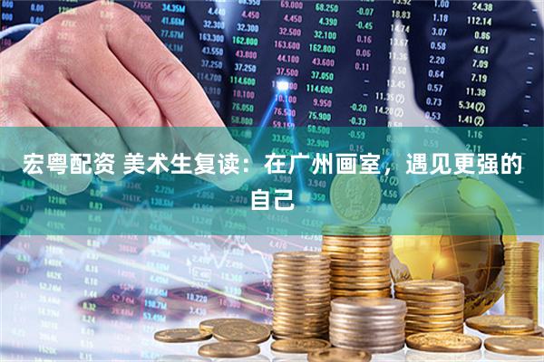 宏粤配资 美术生复读：在广州画室，遇见更强的自己