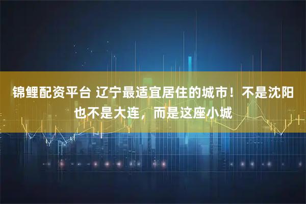 锦鲤配资平台 辽宁最适宜居住的城市！不是沈阳也不是大连，而是这座小城
