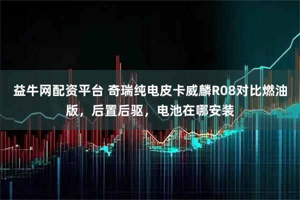 益牛网配资平台 奇瑞纯电皮卡威麟R08对比燃油版，后置后驱，电池在哪安装
