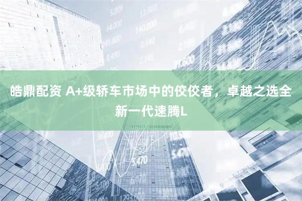 皓鼎配资 A+级轿车市场中的佼佼者，卓越之选全新一代速腾L