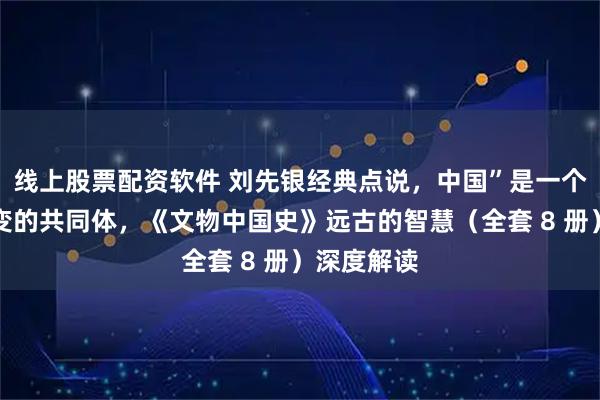 线上股票配资软件 刘先银经典点说，中国”是一个几千年演变的共同体，《文物中国史》远古的智慧（全套 8 册）深度解读
