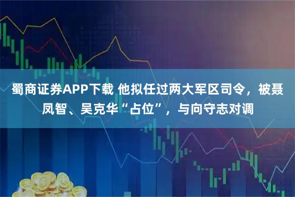 蜀商证券APP下载 他拟任过两大军区司令，被聂凤智、吴克华“占位”，与向守志对调