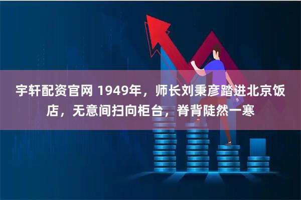 宇轩配资官网 1949年，师长刘秉彦踏进北京饭店，无意间扫向柜台，脊背陡然一寒
