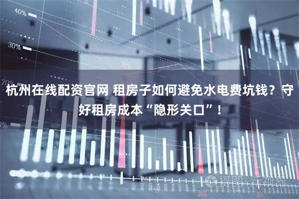 杭州在线配资官网 租房子如何避免水电费坑钱？守好租房成本“隐形关口”！