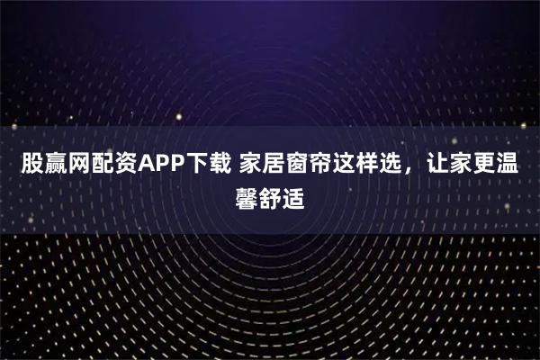 股赢网配资APP下载 家居窗帘这样选，让家更温馨舒适
